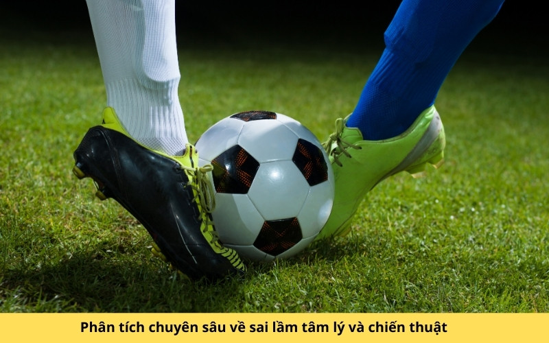 Phân tích chuyên sâu về sai lầm tâm lý và chiến thuật